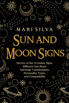 Sun and Moon Signs: Secrets of the 12 Zodiac Signs, Different Sun-Moon Astrology Combinations, Personality Types, and Compatibility Mari Silva