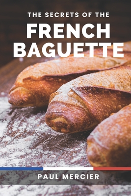The Secrets of the French Baguette: Unlock the Art and Secrets of French Baguette Baking: A Comprehensive Guide to Mastering the Iconic Bread Paul Mercier