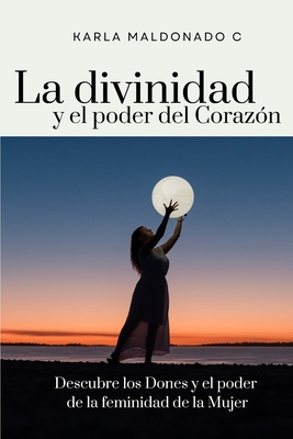 La divinidad y el poder del Corazón: Descubre los Dones y el poder de la feminidad de la Mujer Karla Maldonado C.