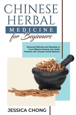 Chinese Herbal Medicine for Beginners: Advanced Methods and Remedies to Cure Different Ailments and Health Problems with Chinese Herbal Medicine Jessica Chong