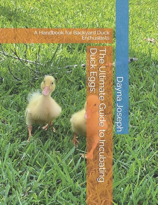 The Ultimate Guide to Incubating Duck Eggs: : A Handbook for Backyard Duck Enthusiasts Dayna Joseph