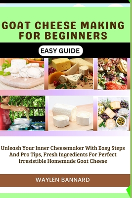 Goat Cheese Making for Beginners Easy Guide: Unleash Your Inner Cheesemaker With Easy Steps And Pro Tips, Fresh Ingredients For Perfect Irresistible H Waylen Bannard
