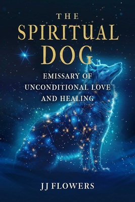 The Spiritual Dog: Emissary of Unconditional Love and Healing Jj Flowers