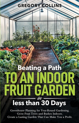 Beating a Path to an Indoor Fruit Garden in Less Than 30 Days: Growing Fruit Trees and Berries from Dirt to Harvest with Pots, Containers, and Raised Gregory Collins