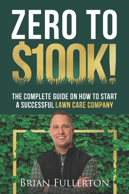 Zero To $100K!: The Complete Guide On How To Start A Successful Lawn Care Company Brian Fullerton
