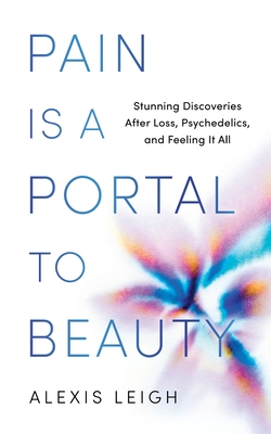 Pain Is a Portal to Beauty: Stunning Discoveries After Loss, Psychedelics, and Feeling It All Alexis Leigh