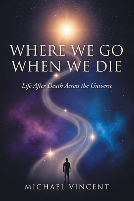 Where We Go When We Die: Life After Death Across the Universe Michael Vincent